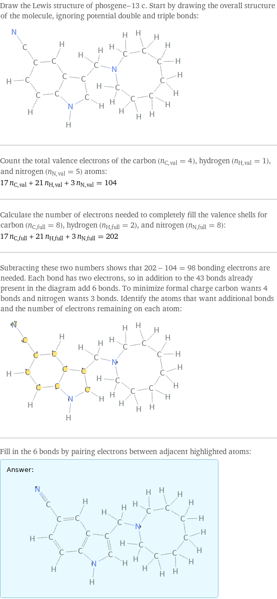 Draw the Lewis structure of phosgene-13 c. Start by drawing the overall structure of the molecule, ignoring potential double and triple bonds:  Count the total valence electrons of the carbon (n_C, val = 4), hydrogen (n_H, val = 1), and nitrogen (n_N, val = 5) atoms: 17 n_C, val + 21 n_H, val + 3 n_N, val = 104 Calculate the number of electrons needed to completely fill the valence shells for carbon (n_C, full = 8), hydrogen (n_H, full = 2), and nitrogen (n_N, full = 8): 17 n_C, full + 21 n_H, full + 3 n_N, full = 202 Subtracting these two numbers shows that 202 - 104 = 98 bonding electrons are needed. Each bond has two electrons, so in addition to the 43 bonds already present in the diagram add 6 bonds. To minimize formal charge carbon wants 4 bonds and nitrogen wants 3 bonds. Identify the atoms that want additional bonds and the number of electrons remaining on each atom:  Fill in the 6 bonds by pairing electrons between adjacent highlighted atoms: Answer: |   | 