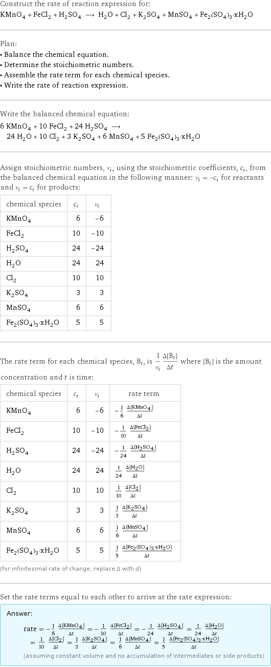 Construct the rate of reaction expression for: KMnO_4 + FeCl_2 + H_2SO_4 ⟶ H_2O + Cl_2 + K_2SO_4 + MnSO_4 + Fe_2(SO_4)_3·xH_2O Plan: • Balance the chemical equation. • Determine the stoichiometric numbers. • Assemble the rate term for each chemical species. • Write the rate of reaction expression. Write the balanced chemical equation: 6 KMnO_4 + 10 FeCl_2 + 24 H_2SO_4 ⟶ 24 H_2O + 10 Cl_2 + 3 K_2SO_4 + 6 MnSO_4 + 5 Fe_2(SO_4)_3·xH_2O Assign stoichiometric numbers, ν_i, using the stoichiometric coefficients, c_i, from the balanced chemical equation in the following manner: ν_i = -c_i for reactants and ν_i = c_i for products: chemical species | c_i | ν_i KMnO_4 | 6 | -6 FeCl_2 | 10 | -10 H_2SO_4 | 24 | -24 H_2O | 24 | 24 Cl_2 | 10 | 10 K_2SO_4 | 3 | 3 MnSO_4 | 6 | 6 Fe_2(SO_4)_3·xH_2O | 5 | 5 The rate term for each chemical species, B_i, is 1/ν_i(Δ[B_i])/(Δt) where [B_i] is the amount concentration and t is time: chemical species | c_i | ν_i | rate term KMnO_4 | 6 | -6 | -1/6 (Δ[KMnO4])/(Δt) FeCl_2 | 10 | -10 | -1/10 (Δ[FeCl2])/(Δt) H_2SO_4 | 24 | -24 | -1/24 (Δ[H2SO4])/(Δt) H_2O | 24 | 24 | 1/24 (Δ[H2O])/(Δt) Cl_2 | 10 | 10 | 1/10 (Δ[Cl2])/(Δt) K_2SO_4 | 3 | 3 | 1/3 (Δ[K2SO4])/(Δt) MnSO_4 | 6 | 6 | 1/6 (Δ[MnSO4])/(Δt) Fe_2(SO_4)_3·xH_2O | 5 | 5 | 1/5 (Δ[Fe2(SO4)3·xH2O])/(Δt) (for infinitesimal rate of change, replace Δ with d) Set the rate terms equal to each other to arrive at the rate expression: Answer: |   | rate = -1/6 (Δ[KMnO4])/(Δt) = -1/10 (Δ[FeCl2])/(Δt) = -1/24 (Δ[H2SO4])/(Δt) = 1/24 (Δ[H2O])/(Δt) = 1/10 (Δ[Cl2])/(Δt) = 1/3 (Δ[K2SO4])/(Δt) = 1/6 (Δ[MnSO4])/(Δt) = 1/5 (Δ[Fe2(SO4)3·xH2O])/(Δt) (assuming constant volume and no accumulation of intermediates or side products)