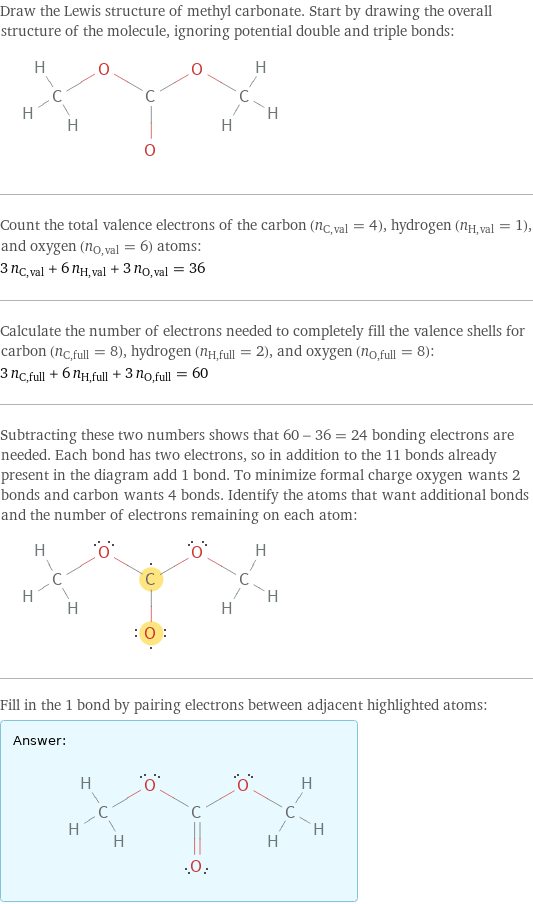 Draw the Lewis structure of methyl carbonate. Start by drawing the overall structure of the molecule, ignoring potential double and triple bonds:  Count the total valence electrons of the carbon (n_C, val = 4), hydrogen (n_H, val = 1), and oxygen (n_O, val = 6) atoms: 3 n_C, val + 6 n_H, val + 3 n_O, val = 36 Calculate the number of electrons needed to completely fill the valence shells for carbon (n_C, full = 8), hydrogen (n_H, full = 2), and oxygen (n_O, full = 8): 3 n_C, full + 6 n_H, full + 3 n_O, full = 60 Subtracting these two numbers shows that 60 - 36 = 24 bonding electrons are needed. Each bond has two electrons, so in addition to the 11 bonds already present in the diagram add 1 bond. To minimize formal charge oxygen wants 2 bonds and carbon wants 4 bonds. Identify the atoms that want additional bonds and the number of electrons remaining on each atom:  Fill in the 1 bond by pairing electrons between adjacent highlighted atoms: Answer: |   | 