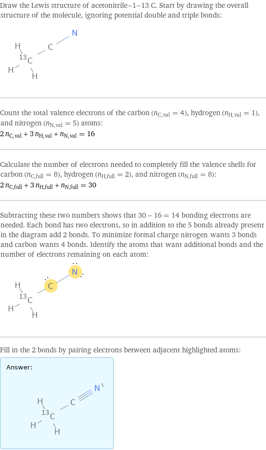 Draw the Lewis structure of acetonitrile-1-13 C. Start by drawing the overall structure of the molecule, ignoring potential double and triple bonds:  Count the total valence electrons of the carbon (n_C, val = 4), hydrogen (n_H, val = 1), and nitrogen (n_N, val = 5) atoms: 2 n_C, val + 3 n_H, val + n_N, val = 16 Calculate the number of electrons needed to completely fill the valence shells for carbon (n_C, full = 8), hydrogen (n_H, full = 2), and nitrogen (n_N, full = 8): 2 n_C, full + 3 n_H, full + n_N, full = 30 Subtracting these two numbers shows that 30 - 16 = 14 bonding electrons are needed. Each bond has two electrons, so in addition to the 5 bonds already present in the diagram add 2 bonds. To minimize formal charge nitrogen wants 3 bonds and carbon wants 4 bonds. Identify the atoms that want additional bonds and the number of electrons remaining on each atom:  Fill in the 2 bonds by pairing electrons between adjacent highlighted atoms: Answer: |   | 