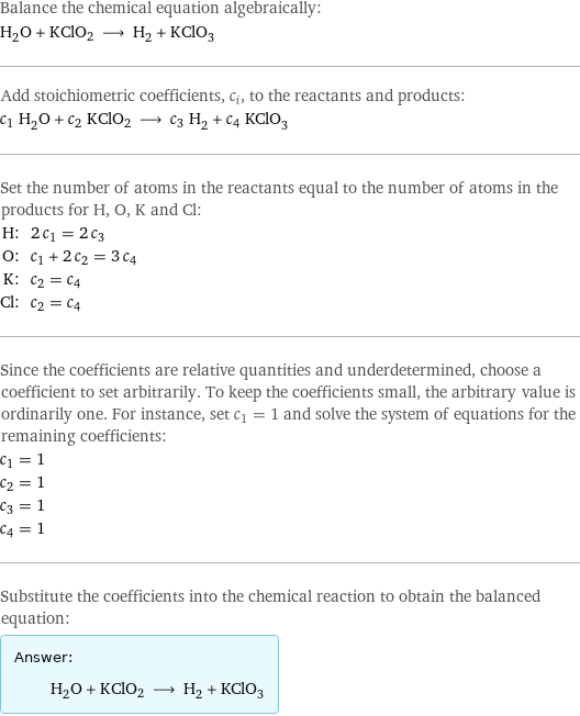 Balance the chemical equation algebraically: H_2O + KClO2 ⟶ H_2 + KClO_3 Add stoichiometric coefficients, c_i, to the reactants and products: c_1 H_2O + c_2 KClO2 ⟶ c_3 H_2 + c_4 KClO_3 Set the number of atoms in the reactants equal to the number of atoms in the products for H, O, K and Cl: H: | 2 c_1 = 2 c_3 O: | c_1 + 2 c_2 = 3 c_4 K: | c_2 = c_4 Cl: | c_2 = c_4 Since the coefficients are relative quantities and underdetermined, choose a coefficient to set arbitrarily. To keep the coefficients small, the arbitrary value is ordinarily one. For instance, set c_1 = 1 and solve the system of equations for the remaining coefficients: c_1 = 1 c_2 = 1 c_3 = 1 c_4 = 1 Substitute the coefficients into the chemical reaction to obtain the balanced equation: Answer: |   | H_2O + KClO2 ⟶ H_2 + KClO_3