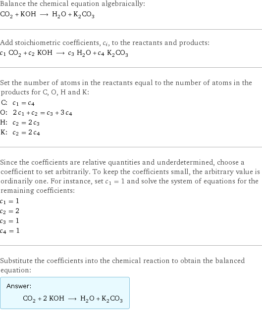 Balance the chemical equation algebraically: CO_2 + KOH ⟶ H_2O + K_2CO_3 Add stoichiometric coefficients, c_i, to the reactants and products: c_1 CO_2 + c_2 KOH ⟶ c_3 H_2O + c_4 K_2CO_3 Set the number of atoms in the reactants equal to the number of atoms in the products for C, O, H and K: C: | c_1 = c_4 O: | 2 c_1 + c_2 = c_3 + 3 c_4 H: | c_2 = 2 c_3 K: | c_2 = 2 c_4 Since the coefficients are relative quantities and underdetermined, choose a coefficient to set arbitrarily. To keep the coefficients small, the arbitrary value is ordinarily one. For instance, set c_1 = 1 and solve the system of equations for the remaining coefficients: c_1 = 1 c_2 = 2 c_3 = 1 c_4 = 1 Substitute the coefficients into the chemical reaction to obtain the balanced equation: Answer: |   | CO_2 + 2 KOH ⟶ H_2O + K_2CO_3