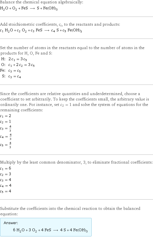 Balance the chemical equation algebraically: H_2O + O_2 + FeS ⟶ S + Fe(OH)_3 Add stoichiometric coefficients, c_i, to the reactants and products: c_1 H_2O + c_2 O_2 + c_3 FeS ⟶ c_4 S + c_5 Fe(OH)_3 Set the number of atoms in the reactants equal to the number of atoms in the products for H, O, Fe and S: H: | 2 c_1 = 3 c_5 O: | c_1 + 2 c_2 = 3 c_5 Fe: | c_3 = c_5 S: | c_3 = c_4 Since the coefficients are relative quantities and underdetermined, choose a coefficient to set arbitrarily. To keep the coefficients small, the arbitrary value is ordinarily one. For instance, set c_2 = 1 and solve the system of equations for the remaining coefficients: c_1 = 2 c_2 = 1 c_3 = 4/3 c_4 = 4/3 c_5 = 4/3 Multiply by the least common denominator, 3, to eliminate fractional coefficients: c_1 = 6 c_2 = 3 c_3 = 4 c_4 = 4 c_5 = 4 Substitute the coefficients into the chemical reaction to obtain the balanced equation: Answer: |   | 6 H_2O + 3 O_2 + 4 FeS ⟶ 4 S + 4 Fe(OH)_3