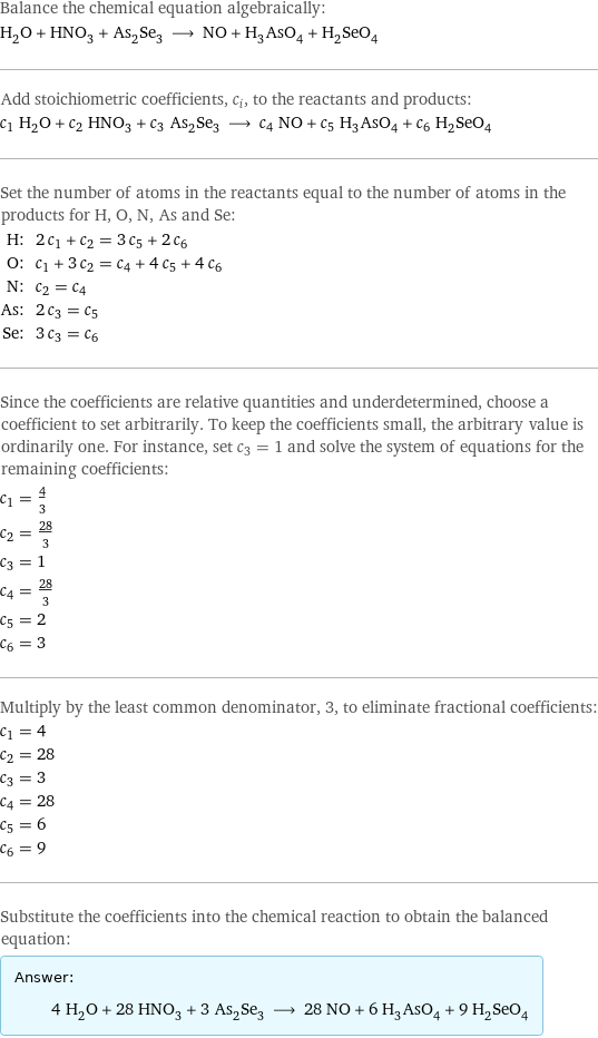 Balance the chemical equation algebraically: H_2O + HNO_3 + As_2Se_3 ⟶ NO + H_3AsO_4 + H_2SeO_4 Add stoichiometric coefficients, c_i, to the reactants and products: c_1 H_2O + c_2 HNO_3 + c_3 As_2Se_3 ⟶ c_4 NO + c_5 H_3AsO_4 + c_6 H_2SeO_4 Set the number of atoms in the reactants equal to the number of atoms in the products for H, O, N, As and Se: H: | 2 c_1 + c_2 = 3 c_5 + 2 c_6 O: | c_1 + 3 c_2 = c_4 + 4 c_5 + 4 c_6 N: | c_2 = c_4 As: | 2 c_3 = c_5 Se: | 3 c_3 = c_6 Since the coefficients are relative quantities and underdetermined, choose a coefficient to set arbitrarily. To keep the coefficients small, the arbitrary value is ordinarily one. For instance, set c_3 = 1 and solve the system of equations for the remaining coefficients: c_1 = 4/3 c_2 = 28/3 c_3 = 1 c_4 = 28/3 c_5 = 2 c_6 = 3 Multiply by the least common denominator, 3, to eliminate fractional coefficients: c_1 = 4 c_2 = 28 c_3 = 3 c_4 = 28 c_5 = 6 c_6 = 9 Substitute the coefficients into the chemical reaction to obtain the balanced equation: Answer: |   | 4 H_2O + 28 HNO_3 + 3 As_2Se_3 ⟶ 28 NO + 6 H_3AsO_4 + 9 H_2SeO_4