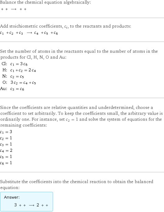 Balance the chemical equation algebraically:  + + ⟶ + +  Add stoichiometric coefficients, c_i, to the reactants and products: c_1 + c_2 + c_3 ⟶ c_4 + c_5 + c_6  Set the number of atoms in the reactants equal to the number of atoms in the products for Cl, H, N, O and Au: Cl: | c_1 = 3 c_6 H: | c_1 + c_2 = 2 c_4 N: | c_2 = c_5 O: | 3 c_2 = c_4 + c_5 Au: | c_3 = c_6 Since the coefficients are relative quantities and underdetermined, choose a coefficient to set arbitrarily. To keep the coefficients small, the arbitrary value is ordinarily one. For instance, set c_2 = 1 and solve the system of equations for the remaining coefficients: c_1 = 3 c_2 = 1 c_3 = 1 c_4 = 2 c_5 = 1 c_6 = 1 Substitute the coefficients into the chemical reaction to obtain the balanced equation: Answer: |   | 3 + + ⟶ 2 + + 