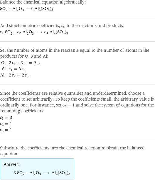 Balance the chemical equation algebraically: SO_2 + Al_2O_3 ⟶ Al2(SO3)3 Add stoichiometric coefficients, c_i, to the reactants and products: c_1 SO_2 + c_2 Al_2O_3 ⟶ c_3 Al2(SO3)3 Set the number of atoms in the reactants equal to the number of atoms in the products for O, S and Al: O: | 2 c_1 + 3 c_2 = 9 c_3 S: | c_1 = 3 c_3 Al: | 2 c_2 = 2 c_3 Since the coefficients are relative quantities and underdetermined, choose a coefficient to set arbitrarily. To keep the coefficients small, the arbitrary value is ordinarily one. For instance, set c_2 = 1 and solve the system of equations for the remaining coefficients: c_1 = 3 c_2 = 1 c_3 = 1 Substitute the coefficients into the chemical reaction to obtain the balanced equation: Answer: |   | 3 SO_2 + Al_2O_3 ⟶ Al2(SO3)3