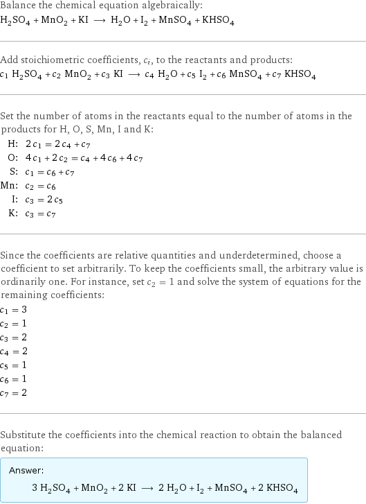 Balance the chemical equation algebraically: H_2SO_4 + MnO_2 + KI ⟶ H_2O + I_2 + MnSO_4 + KHSO_4 Add stoichiometric coefficients, c_i, to the reactants and products: c_1 H_2SO_4 + c_2 MnO_2 + c_3 KI ⟶ c_4 H_2O + c_5 I_2 + c_6 MnSO_4 + c_7 KHSO_4 Set the number of atoms in the reactants equal to the number of atoms in the products for H, O, S, Mn, I and K: H: | 2 c_1 = 2 c_4 + c_7 O: | 4 c_1 + 2 c_2 = c_4 + 4 c_6 + 4 c_7 S: | c_1 = c_6 + c_7 Mn: | c_2 = c_6 I: | c_3 = 2 c_5 K: | c_3 = c_7 Since the coefficients are relative quantities and underdetermined, choose a coefficient to set arbitrarily. To keep the coefficients small, the arbitrary value is ordinarily one. For instance, set c_2 = 1 and solve the system of equations for the remaining coefficients: c_1 = 3 c_2 = 1 c_3 = 2 c_4 = 2 c_5 = 1 c_6 = 1 c_7 = 2 Substitute the coefficients into the chemical reaction to obtain the balanced equation: Answer: |   | 3 H_2SO_4 + MnO_2 + 2 KI ⟶ 2 H_2O + I_2 + MnSO_4 + 2 KHSO_4