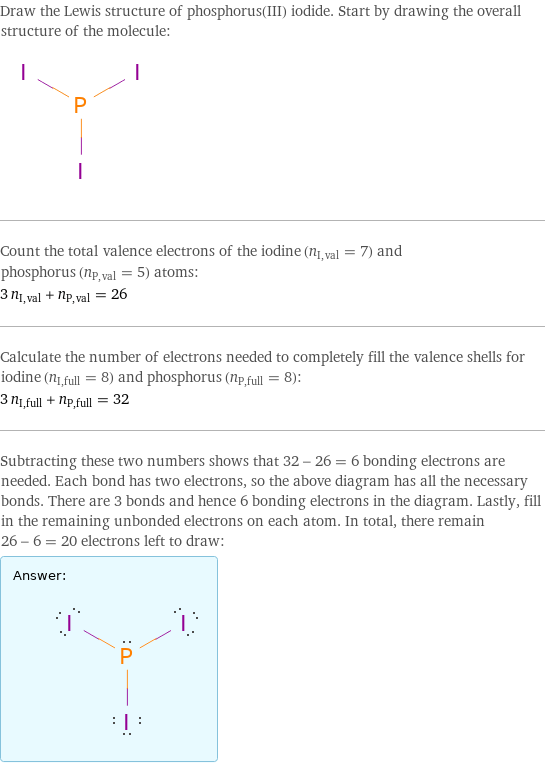 Draw the Lewis structure of phosphorus(III) iodide. Start by drawing the overall structure of the molecule:  Count the total valence electrons of the iodine (n_I, val = 7) and phosphorus (n_P, val = 5) atoms: 3 n_I, val + n_P, val = 26 Calculate the number of electrons needed to completely fill the valence shells for iodine (n_I, full = 8) and phosphorus (n_P, full = 8): 3 n_I, full + n_P, full = 32 Subtracting these two numbers shows that 32 - 26 = 6 bonding electrons are needed. Each bond has two electrons, so the above diagram has all the necessary bonds. There are 3 bonds and hence 6 bonding electrons in the diagram. Lastly, fill in the remaining unbonded electrons on each atom. In total, there remain 26 - 6 = 20 electrons left to draw: Answer: |   | 