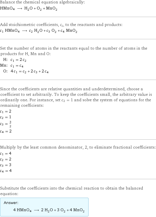 Balance the chemical equation algebraically: HMnO4 ⟶ H_2O + O_2 + MnO_2 Add stoichiometric coefficients, c_i, to the reactants and products: c_1 HMnO4 ⟶ c_2 H_2O + c_3 O_2 + c_4 MnO_2 Set the number of atoms in the reactants equal to the number of atoms in the products for H, Mn and O: H: | c_1 = 2 c_2 Mn: | c_1 = c_4 O: | 4 c_1 = c_2 + 2 c_3 + 2 c_4 Since the coefficients are relative quantities and underdetermined, choose a coefficient to set arbitrarily. To keep the coefficients small, the arbitrary value is ordinarily one. For instance, set c_2 = 1 and solve the system of equations for the remaining coefficients: c_1 = 2 c_2 = 1 c_3 = 3/2 c_4 = 2 Multiply by the least common denominator, 2, to eliminate fractional coefficients: c_1 = 4 c_2 = 2 c_3 = 3 c_4 = 4 Substitute the coefficients into the chemical reaction to obtain the balanced equation: Answer: |   | 4 HMnO4 ⟶ 2 H_2O + 3 O_2 + 4 MnO_2