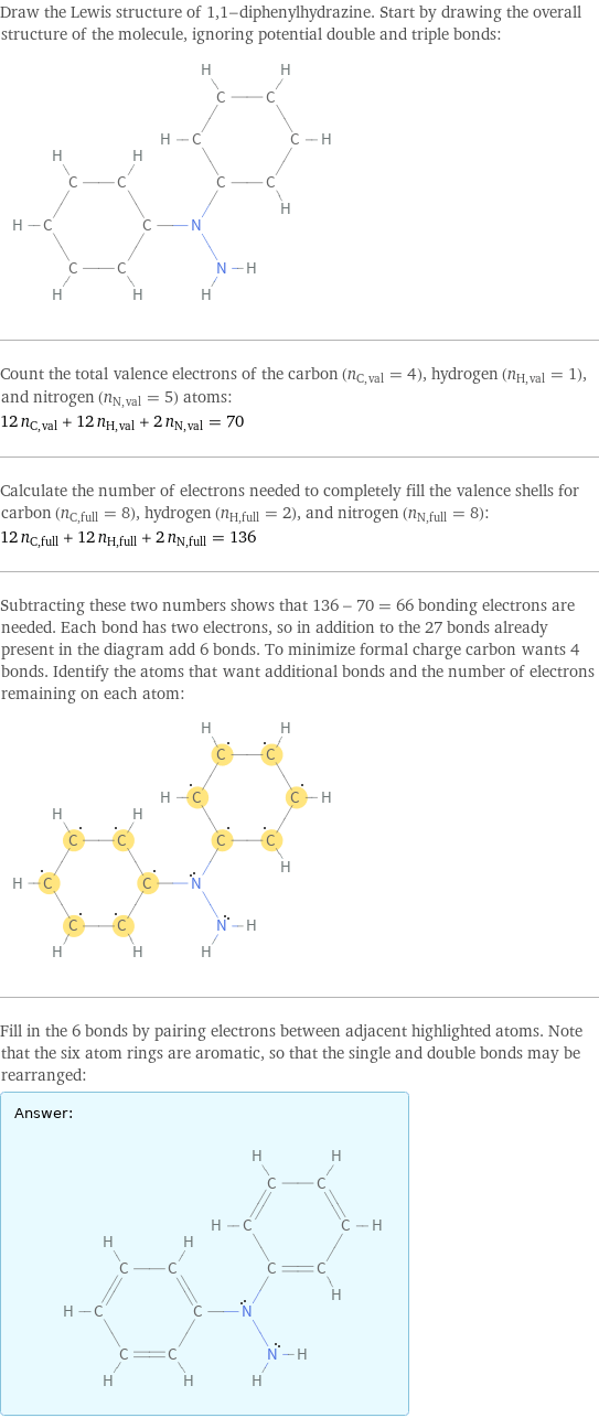 Draw the Lewis structure of 1, 1-diphenylhydrazine. Start by drawing the overall structure of the molecule, ignoring potential double and triple bonds:  Count the total valence electrons of the carbon (n_C, val = 4), hydrogen (n_H, val = 1), and nitrogen (n_N, val = 5) atoms: 12 n_C, val + 12 n_H, val + 2 n_N, val = 70 Calculate the number of electrons needed to completely fill the valence shells for carbon (n_C, full = 8), hydrogen (n_H, full = 2), and nitrogen (n_N, full = 8): 12 n_C, full + 12 n_H, full + 2 n_N, full = 136 Subtracting these two numbers shows that 136 - 70 = 66 bonding electrons are needed. Each bond has two electrons, so in addition to the 27 bonds already present in the diagram add 6 bonds. To minimize formal charge carbon wants 4 bonds. Identify the atoms that want additional bonds and the number of electrons remaining on each atom:  Fill in the 6 bonds by pairing electrons between adjacent highlighted atoms. Note that the six atom rings are aromatic, so that the single and double bonds may be rearranged: Answer: |   | 