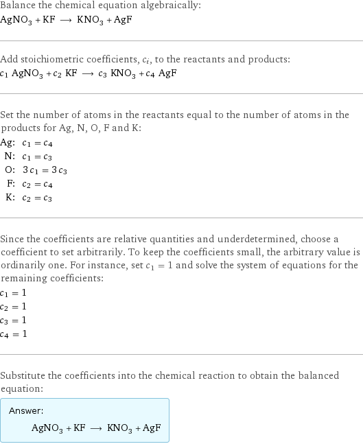 Balance the chemical equation algebraically: AgNO_3 + KF ⟶ KNO_3 + AgF Add stoichiometric coefficients, c_i, to the reactants and products: c_1 AgNO_3 + c_2 KF ⟶ c_3 KNO_3 + c_4 AgF Set the number of atoms in the reactants equal to the number of atoms in the products for Ag, N, O, F and K: Ag: | c_1 = c_4 N: | c_1 = c_3 O: | 3 c_1 = 3 c_3 F: | c_2 = c_4 K: | c_2 = c_3 Since the coefficients are relative quantities and underdetermined, choose a coefficient to set arbitrarily. To keep the coefficients small, the arbitrary value is ordinarily one. For instance, set c_1 = 1 and solve the system of equations for the remaining coefficients: c_1 = 1 c_2 = 1 c_3 = 1 c_4 = 1 Substitute the coefficients into the chemical reaction to obtain the balanced equation: Answer: |   | AgNO_3 + KF ⟶ KNO_3 + AgF