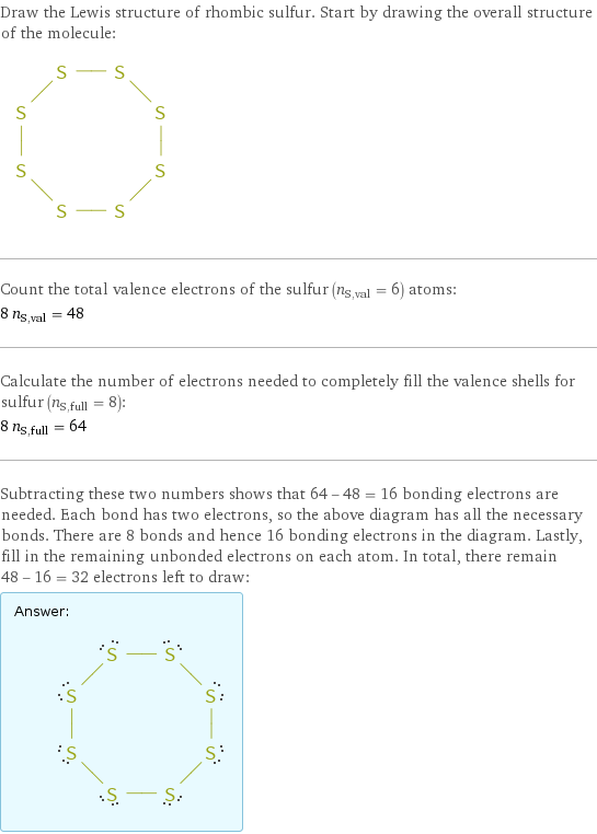 Draw the Lewis structure of rhombic sulfur. Start by drawing the overall structure of the molecule:  Count the total valence electrons of the sulfur (n_S, val = 6) atoms: 8 n_S, val = 48 Calculate the number of electrons needed to completely fill the valence shells for sulfur (n_S, full = 8): 8 n_S, full = 64 Subtracting these two numbers shows that 64 - 48 = 16 bonding electrons are needed. Each bond has two electrons, so the above diagram has all the necessary bonds. There are 8 bonds and hence 16 bonding electrons in the diagram. Lastly, fill in the remaining unbonded electrons on each atom. In total, there remain 48 - 16 = 32 electrons left to draw: Answer: |   | 