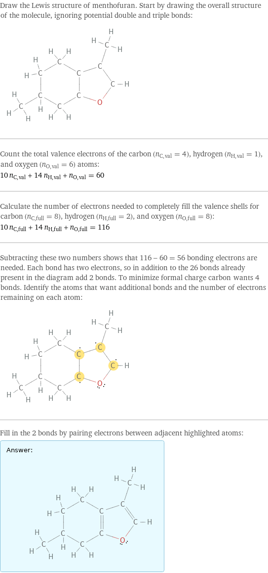 Draw the Lewis structure of menthofuran. Start by drawing the overall structure of the molecule, ignoring potential double and triple bonds:  Count the total valence electrons of the carbon (n_C, val = 4), hydrogen (n_H, val = 1), and oxygen (n_O, val = 6) atoms: 10 n_C, val + 14 n_H, val + n_O, val = 60 Calculate the number of electrons needed to completely fill the valence shells for carbon (n_C, full = 8), hydrogen (n_H, full = 2), and oxygen (n_O, full = 8): 10 n_C, full + 14 n_H, full + n_O, full = 116 Subtracting these two numbers shows that 116 - 60 = 56 bonding electrons are needed. Each bond has two electrons, so in addition to the 26 bonds already present in the diagram add 2 bonds. To minimize formal charge carbon wants 4 bonds. Identify the atoms that want additional bonds and the number of electrons remaining on each atom:  Fill in the 2 bonds by pairing electrons between adjacent highlighted atoms: Answer: |   | 