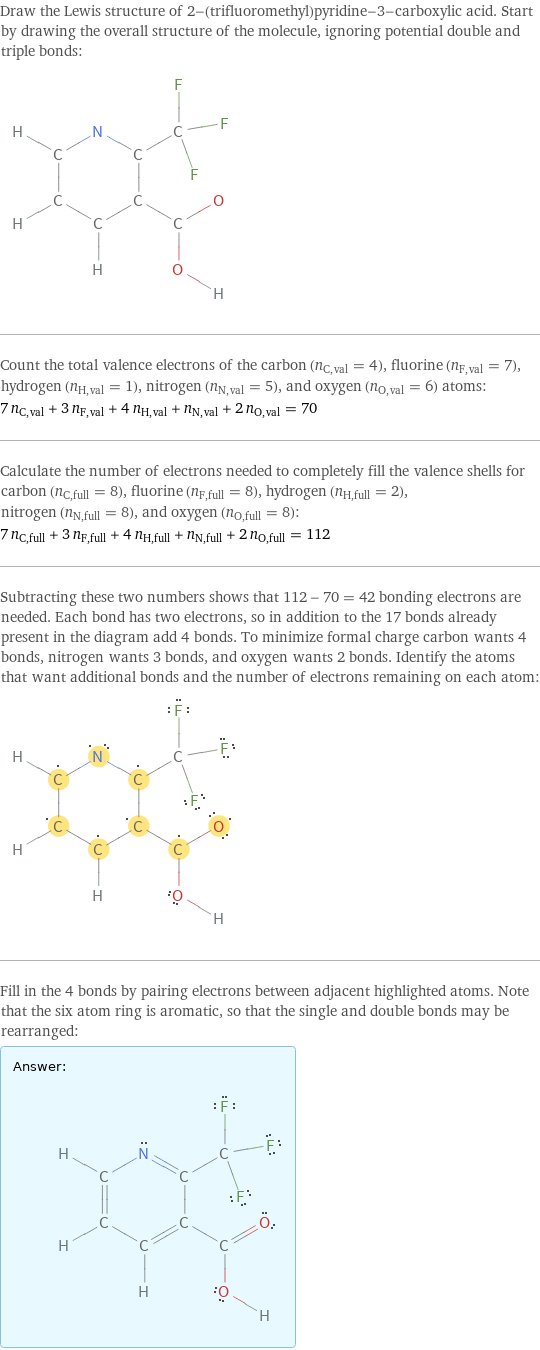 Draw the Lewis structure of 2-(trifluoromethyl)pyridine-3-carboxylic acid. Start by drawing the overall structure of the molecule, ignoring potential double and triple bonds:  Count the total valence electrons of the carbon (n_C, val = 4), fluorine (n_F, val = 7), hydrogen (n_H, val = 1), nitrogen (n_N, val = 5), and oxygen (n_O, val = 6) atoms: 7 n_C, val + 3 n_F, val + 4 n_H, val + n_N, val + 2 n_O, val = 70 Calculate the number of electrons needed to completely fill the valence shells for carbon (n_C, full = 8), fluorine (n_F, full = 8), hydrogen (n_H, full = 2), nitrogen (n_N, full = 8), and oxygen (n_O, full = 8): 7 n_C, full + 3 n_F, full + 4 n_H, full + n_N, full + 2 n_O, full = 112 Subtracting these two numbers shows that 112 - 70 = 42 bonding electrons are needed. Each bond has two electrons, so in addition to the 17 bonds already present in the diagram add 4 bonds. To minimize formal charge carbon wants 4 bonds, nitrogen wants 3 bonds, and oxygen wants 2 bonds. Identify the atoms that want additional bonds and the number of electrons remaining on each atom:  Fill in the 4 bonds by pairing electrons between adjacent highlighted atoms. Note that the six atom ring is aromatic, so that the single and double bonds may be rearranged: Answer: |   | 