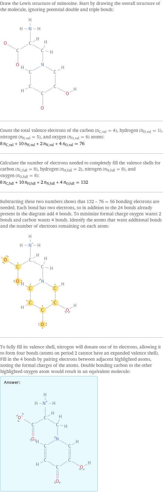 Draw the Lewis structure of mimosine. Start by drawing the overall structure of the molecule, ignoring potential double and triple bonds:  Count the total valence electrons of the carbon (n_C, val = 4), hydrogen (n_H, val = 1), nitrogen (n_N, val = 5), and oxygen (n_O, val = 6) atoms: 8 n_C, val + 10 n_H, val + 2 n_N, val + 4 n_O, val = 76 Calculate the number of electrons needed to completely fill the valence shells for carbon (n_C, full = 8), hydrogen (n_H, full = 2), nitrogen (n_N, full = 8), and oxygen (n_O, full = 8): 8 n_C, full + 10 n_H, full + 2 n_N, full + 4 n_O, full = 132 Subtracting these two numbers shows that 132 - 76 = 56 bonding electrons are needed. Each bond has two electrons, so in addition to the 24 bonds already present in the diagram add 4 bonds. To minimize formal charge oxygen wants 2 bonds and carbon wants 4 bonds. Identify the atoms that want additional bonds and the number of electrons remaining on each atom:  To fully fill its valence shell, nitrogen will donate one of its electrons, allowing it to form four bonds (atoms on period 2 cannot have an expanded valence shell). Fill in the 4 bonds by pairing electrons between adjacent highlighted atoms, noting the formal charges of the atoms. Double bonding carbon to the other highlighted oxygen atom would result in an equivalent molecule: Answer: |   | 