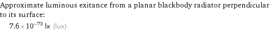 Approximate luminous exitance from a planar blackbody radiator perpendicular to its surface:  | 7.6×10^-73 lx (lux)