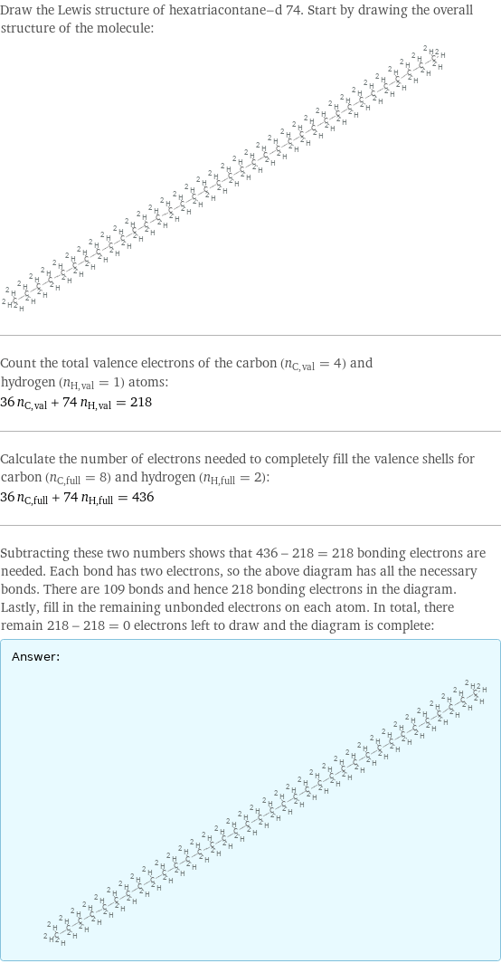 Draw the Lewis structure of hexatriacontane-d 74. Start by drawing the overall structure of the molecule:  Count the total valence electrons of the carbon (n_C, val = 4) and hydrogen (n_H, val = 1) atoms: 36 n_C, val + 74 n_H, val = 218 Calculate the number of electrons needed to completely fill the valence shells for carbon (n_C, full = 8) and hydrogen (n_H, full = 2): 36 n_C, full + 74 n_H, full = 436 Subtracting these two numbers shows that 436 - 218 = 218 bonding electrons are needed. Each bond has two electrons, so the above diagram has all the necessary bonds. There are 109 bonds and hence 218 bonding electrons in the diagram. Lastly, fill in the remaining unbonded electrons on each atom. In total, there remain 218 - 218 = 0 electrons left to draw and the diagram is complete: Answer: |   | 