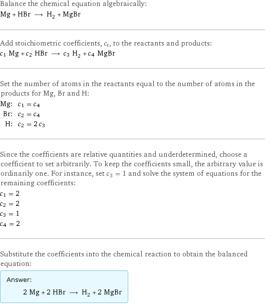 Balance the chemical equation algebraically: Mg + HBr ⟶ H_2 + MgBr Add stoichiometric coefficients, c_i, to the reactants and products: c_1 Mg + c_2 HBr ⟶ c_3 H_2 + c_4 MgBr Set the number of atoms in the reactants equal to the number of atoms in the products for Mg, Br and H: Mg: | c_1 = c_4 Br: | c_2 = c_4 H: | c_2 = 2 c_3 Since the coefficients are relative quantities and underdetermined, choose a coefficient to set arbitrarily. To keep the coefficients small, the arbitrary value is ordinarily one. For instance, set c_3 = 1 and solve the system of equations for the remaining coefficients: c_1 = 2 c_2 = 2 c_3 = 1 c_4 = 2 Substitute the coefficients into the chemical reaction to obtain the balanced equation: Answer: |   | 2 Mg + 2 HBr ⟶ H_2 + 2 MgBr