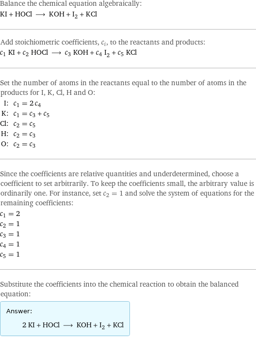 Balance the chemical equation algebraically: KI + HOCl ⟶ KOH + I_2 + KCl Add stoichiometric coefficients, c_i, to the reactants and products: c_1 KI + c_2 HOCl ⟶ c_3 KOH + c_4 I_2 + c_5 KCl Set the number of atoms in the reactants equal to the number of atoms in the products for I, K, Cl, H and O: I: | c_1 = 2 c_4 K: | c_1 = c_3 + c_5 Cl: | c_2 = c_5 H: | c_2 = c_3 O: | c_2 = c_3 Since the coefficients are relative quantities and underdetermined, choose a coefficient to set arbitrarily. To keep the coefficients small, the arbitrary value is ordinarily one. For instance, set c_2 = 1 and solve the system of equations for the remaining coefficients: c_1 = 2 c_2 = 1 c_3 = 1 c_4 = 1 c_5 = 1 Substitute the coefficients into the chemical reaction to obtain the balanced equation: Answer: |   | 2 KI + HOCl ⟶ KOH + I_2 + KCl