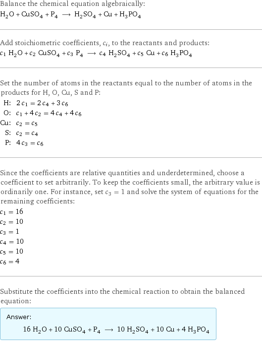 Balance the chemical equation algebraically: H_2O + CuSO_4 + P_4 ⟶ H_2SO_4 + Cu + H_3PO_4 Add stoichiometric coefficients, c_i, to the reactants and products: c_1 H_2O + c_2 CuSO_4 + c_3 P_4 ⟶ c_4 H_2SO_4 + c_5 Cu + c_6 H_3PO_4 Set the number of atoms in the reactants equal to the number of atoms in the products for H, O, Cu, S and P: H: | 2 c_1 = 2 c_4 + 3 c_6 O: | c_1 + 4 c_2 = 4 c_4 + 4 c_6 Cu: | c_2 = c_5 S: | c_2 = c_4 P: | 4 c_3 = c_6 Since the coefficients are relative quantities and underdetermined, choose a coefficient to set arbitrarily. To keep the coefficients small, the arbitrary value is ordinarily one. For instance, set c_3 = 1 and solve the system of equations for the remaining coefficients: c_1 = 16 c_2 = 10 c_3 = 1 c_4 = 10 c_5 = 10 c_6 = 4 Substitute the coefficients into the chemical reaction to obtain the balanced equation: Answer: |   | 16 H_2O + 10 CuSO_4 + P_4 ⟶ 10 H_2SO_4 + 10 Cu + 4 H_3PO_4