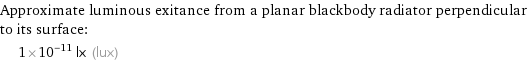Approximate luminous exitance from a planar blackbody radiator perpendicular to its surface:  | 1×10^-11 lx (lux)