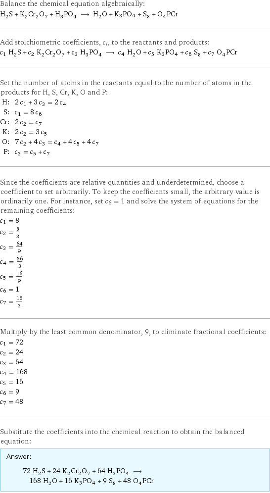 Balance the chemical equation algebraically: H_2S + K_2Cr_2O_7 + H_3PO_4 ⟶ H_2O + K3PO4 + S_8 + O_4PCr Add stoichiometric coefficients, c_i, to the reactants and products: c_1 H_2S + c_2 K_2Cr_2O_7 + c_3 H_3PO_4 ⟶ c_4 H_2O + c_5 K3PO4 + c_6 S_8 + c_7 O_4PCr Set the number of atoms in the reactants equal to the number of atoms in the products for H, S, Cr, K, O and P: H: | 2 c_1 + 3 c_3 = 2 c_4 S: | c_1 = 8 c_6 Cr: | 2 c_2 = c_7 K: | 2 c_2 = 3 c_5 O: | 7 c_2 + 4 c_3 = c_4 + 4 c_5 + 4 c_7 P: | c_3 = c_5 + c_7 Since the coefficients are relative quantities and underdetermined, choose a coefficient to set arbitrarily. To keep the coefficients small, the arbitrary value is ordinarily one. For instance, set c_6 = 1 and solve the system of equations for the remaining coefficients: c_1 = 8 c_2 = 8/3 c_3 = 64/9 c_4 = 56/3 c_5 = 16/9 c_6 = 1 c_7 = 16/3 Multiply by the least common denominator, 9, to eliminate fractional coefficients: c_1 = 72 c_2 = 24 c_3 = 64 c_4 = 168 c_5 = 16 c_6 = 9 c_7 = 48 Substitute the coefficients into the chemical reaction to obtain the balanced equation: Answer: |   | 72 H_2S + 24 K_2Cr_2O_7 + 64 H_3PO_4 ⟶ 168 H_2O + 16 K3PO4 + 9 S_8 + 48 O_4PCr