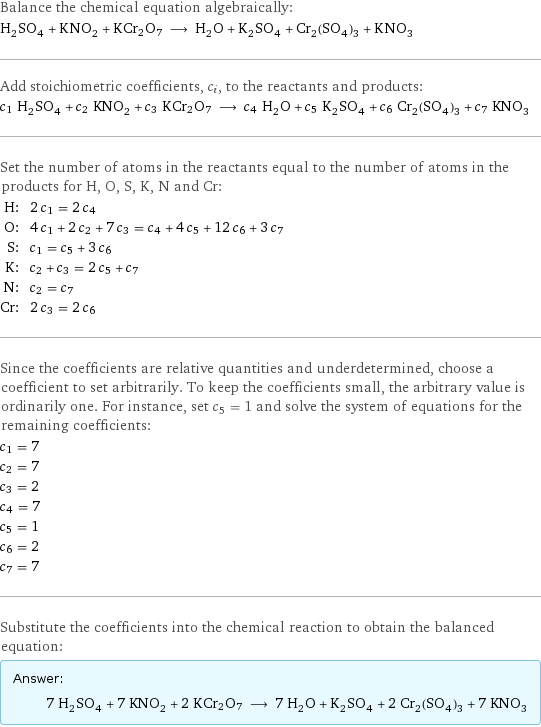 Balance the chemical equation algebraically: H_2SO_4 + KNO_2 + KCr2O7 ⟶ H_2O + K_2SO_4 + Cr_2(SO_4)_3 + KNO_3 Add stoichiometric coefficients, c_i, to the reactants and products: c_1 H_2SO_4 + c_2 KNO_2 + c_3 KCr2O7 ⟶ c_4 H_2O + c_5 K_2SO_4 + c_6 Cr_2(SO_4)_3 + c_7 KNO_3 Set the number of atoms in the reactants equal to the number of atoms in the products for H, O, S, K, N and Cr: H: | 2 c_1 = 2 c_4 O: | 4 c_1 + 2 c_2 + 7 c_3 = c_4 + 4 c_5 + 12 c_6 + 3 c_7 S: | c_1 = c_5 + 3 c_6 K: | c_2 + c_3 = 2 c_5 + c_7 N: | c_2 = c_7 Cr: | 2 c_3 = 2 c_6 Since the coefficients are relative quantities and underdetermined, choose a coefficient to set arbitrarily. To keep the coefficients small, the arbitrary value is ordinarily one. For instance, set c_5 = 1 and solve the system of equations for the remaining coefficients: c_1 = 7 c_2 = 7 c_3 = 2 c_4 = 7 c_5 = 1 c_6 = 2 c_7 = 7 Substitute the coefficients into the chemical reaction to obtain the balanced equation: Answer: |   | 7 H_2SO_4 + 7 KNO_2 + 2 KCr2O7 ⟶ 7 H_2O + K_2SO_4 + 2 Cr_2(SO_4)_3 + 7 KNO_3