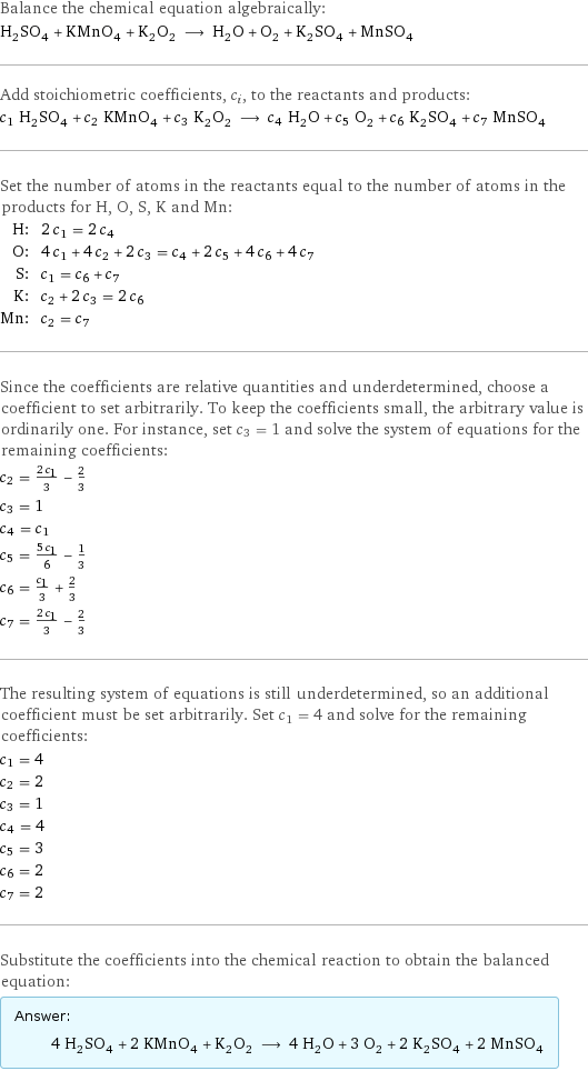 Balance the chemical equation algebraically: H_2SO_4 + KMnO_4 + K_2O_2 ⟶ H_2O + O_2 + K_2SO_4 + MnSO_4 Add stoichiometric coefficients, c_i, to the reactants and products: c_1 H_2SO_4 + c_2 KMnO_4 + c_3 K_2O_2 ⟶ c_4 H_2O + c_5 O_2 + c_6 K_2SO_4 + c_7 MnSO_4 Set the number of atoms in the reactants equal to the number of atoms in the products for H, O, S, K and Mn: H: | 2 c_1 = 2 c_4 O: | 4 c_1 + 4 c_2 + 2 c_3 = c_4 + 2 c_5 + 4 c_6 + 4 c_7 S: | c_1 = c_6 + c_7 K: | c_2 + 2 c_3 = 2 c_6 Mn: | c_2 = c_7 Since the coefficients are relative quantities and underdetermined, choose a coefficient to set arbitrarily. To keep the coefficients small, the arbitrary value is ordinarily one. For instance, set c_3 = 1 and solve the system of equations for the remaining coefficients: c_2 = (2 c_1)/3 - 2/3 c_3 = 1 c_4 = c_1 c_5 = (5 c_1)/6 - 1/3 c_6 = c_1/3 + 2/3 c_7 = (2 c_1)/3 - 2/3 The resulting system of equations is still underdetermined, so an additional coefficient must be set arbitrarily. Set c_1 = 4 and solve for the remaining coefficients: c_1 = 4 c_2 = 2 c_3 = 1 c_4 = 4 c_5 = 3 c_6 = 2 c_7 = 2 Substitute the coefficients into the chemical reaction to obtain the balanced equation: Answer: |   | 4 H_2SO_4 + 2 KMnO_4 + K_2O_2 ⟶ 4 H_2O + 3 O_2 + 2 K_2SO_4 + 2 MnSO_4