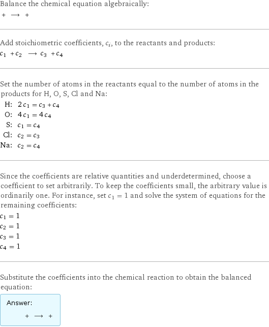 Balance the chemical equation algebraically:  + ⟶ +  Add stoichiometric coefficients, c_i, to the reactants and products: c_1 + c_2 ⟶ c_3 + c_4  Set the number of atoms in the reactants equal to the number of atoms in the products for H, O, S, Cl and Na: H: | 2 c_1 = c_3 + c_4 O: | 4 c_1 = 4 c_4 S: | c_1 = c_4 Cl: | c_2 = c_3 Na: | c_2 = c_4 Since the coefficients are relative quantities and underdetermined, choose a coefficient to set arbitrarily. To keep the coefficients small, the arbitrary value is ordinarily one. For instance, set c_1 = 1 and solve the system of equations for the remaining coefficients: c_1 = 1 c_2 = 1 c_3 = 1 c_4 = 1 Substitute the coefficients into the chemical reaction to obtain the balanced equation: Answer: |   | + ⟶ + 