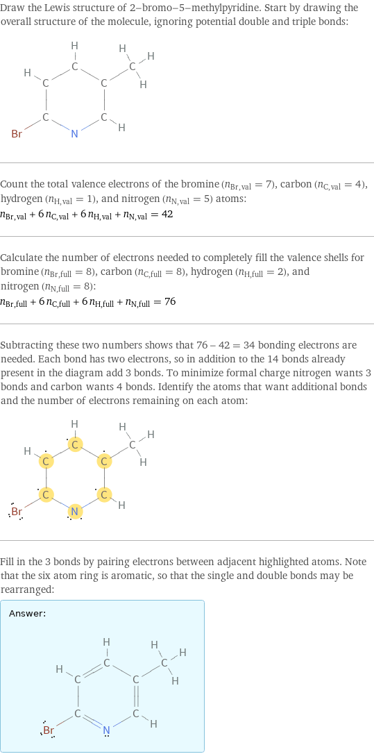 Draw the Lewis structure of 2-bromo-5-methylpyridine. Start by drawing the overall structure of the molecule, ignoring potential double and triple bonds:  Count the total valence electrons of the bromine (n_Br, val = 7), carbon (n_C, val = 4), hydrogen (n_H, val = 1), and nitrogen (n_N, val = 5) atoms: n_Br, val + 6 n_C, val + 6 n_H, val + n_N, val = 42 Calculate the number of electrons needed to completely fill the valence shells for bromine (n_Br, full = 8), carbon (n_C, full = 8), hydrogen (n_H, full = 2), and nitrogen (n_N, full = 8): n_Br, full + 6 n_C, full + 6 n_H, full + n_N, full = 76 Subtracting these two numbers shows that 76 - 42 = 34 bonding electrons are needed. Each bond has two electrons, so in addition to the 14 bonds already present in the diagram add 3 bonds. To minimize formal charge nitrogen wants 3 bonds and carbon wants 4 bonds. Identify the atoms that want additional bonds and the number of electrons remaining on each atom:  Fill in the 3 bonds by pairing electrons between adjacent highlighted atoms. Note that the six atom ring is aromatic, so that the single and double bonds may be rearranged: Answer: |   | 