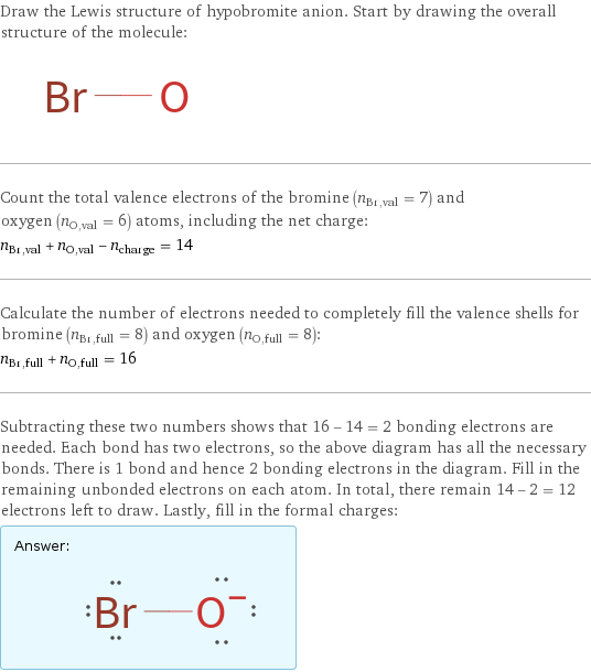 Draw the Lewis structure of hypobromite anion. Start by drawing the overall structure of the molecule:  Count the total valence electrons of the bromine (n_Br, val = 7) and oxygen (n_O, val = 6) atoms, including the net charge: n_Br, val + n_O, val - n_charge = 14 Calculate the number of electrons needed to completely fill the valence shells for bromine (n_Br, full = 8) and oxygen (n_O, full = 8): n_Br, full + n_O, full = 16 Subtracting these two numbers shows that 16 - 14 = 2 bonding electrons are needed. Each bond has two electrons, so the above diagram has all the necessary bonds. There is 1 bond and hence 2 bonding electrons in the diagram. Fill in the remaining unbonded electrons on each atom. In total, there remain 14 - 2 = 12 electrons left to draw. Lastly, fill in the formal charges: Answer: |   | 