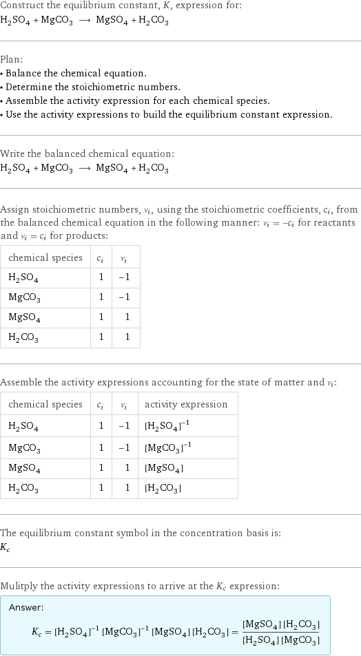 Construct the equilibrium constant, K, expression for: H_2SO_4 + MgCO_3 ⟶ MgSO_4 + H_2CO_3 Plan: • Balance the chemical equation. • Determine the stoichiometric numbers. • Assemble the activity expression for each chemical species. • Use the activity expressions to build the equilibrium constant expression. Write the balanced chemical equation: H_2SO_4 + MgCO_3 ⟶ MgSO_4 + H_2CO_3 Assign stoichiometric numbers, ν_i, using the stoichiometric coefficients, c_i, from the balanced chemical equation in the following manner: ν_i = -c_i for reactants and ν_i = c_i for products: chemical species | c_i | ν_i H_2SO_4 | 1 | -1 MgCO_3 | 1 | -1 MgSO_4 | 1 | 1 H_2CO_3 | 1 | 1 Assemble the activity expressions accounting for the state of matter and ν_i: chemical species | c_i | ν_i | activity expression H_2SO_4 | 1 | -1 | ([H2SO4])^(-1) MgCO_3 | 1 | -1 | ([MgCO3])^(-1) MgSO_4 | 1 | 1 | [MgSO4] H_2CO_3 | 1 | 1 | [H2CO3] The equilibrium constant symbol in the concentration basis is: K_c Mulitply the activity expressions to arrive at the K_c expression: Answer: |   | K_c = ([H2SO4])^(-1) ([MgCO3])^(-1) [MgSO4] [H2CO3] = ([MgSO4] [H2CO3])/([H2SO4] [MgCO3])