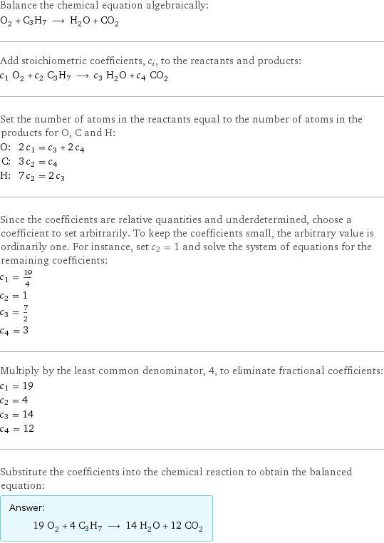 Balance the chemical equation algebraically: O_2 + C3H7 ⟶ H_2O + CO_2 Add stoichiometric coefficients, c_i, to the reactants and products: c_1 O_2 + c_2 C3H7 ⟶ c_3 H_2O + c_4 CO_2 Set the number of atoms in the reactants equal to the number of atoms in the products for O, C and H: O: | 2 c_1 = c_3 + 2 c_4 C: | 3 c_2 = c_4 H: | 7 c_2 = 2 c_3 Since the coefficients are relative quantities and underdetermined, choose a coefficient to set arbitrarily. To keep the coefficients small, the arbitrary value is ordinarily one. For instance, set c_2 = 1 and solve the system of equations for the remaining coefficients: c_1 = 19/4 c_2 = 1 c_3 = 7/2 c_4 = 3 Multiply by the least common denominator, 4, to eliminate fractional coefficients: c_1 = 19 c_2 = 4 c_3 = 14 c_4 = 12 Substitute the coefficients into the chemical reaction to obtain the balanced equation: Answer: |   | 19 O_2 + 4 C3H7 ⟶ 14 H_2O + 12 CO_2