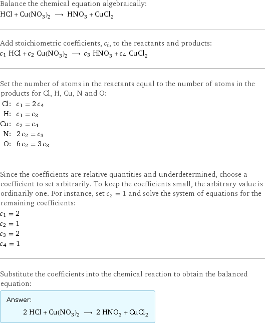 Balance the chemical equation algebraically: HCl + Cu(NO_3)_2 ⟶ HNO_3 + CuCl_2 Add stoichiometric coefficients, c_i, to the reactants and products: c_1 HCl + c_2 Cu(NO_3)_2 ⟶ c_3 HNO_3 + c_4 CuCl_2 Set the number of atoms in the reactants equal to the number of atoms in the products for Cl, H, Cu, N and O: Cl: | c_1 = 2 c_4 H: | c_1 = c_3 Cu: | c_2 = c_4 N: | 2 c_2 = c_3 O: | 6 c_2 = 3 c_3 Since the coefficients are relative quantities and underdetermined, choose a coefficient to set arbitrarily. To keep the coefficients small, the arbitrary value is ordinarily one. For instance, set c_2 = 1 and solve the system of equations for the remaining coefficients: c_1 = 2 c_2 = 1 c_3 = 2 c_4 = 1 Substitute the coefficients into the chemical reaction to obtain the balanced equation: Answer: |   | 2 HCl + Cu(NO_3)_2 ⟶ 2 HNO_3 + CuCl_2