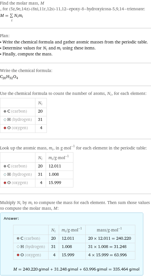 Find the molar mass, M, for (5z, 9e, 14z)-(8xi, 11r, 12s)-11, 12-epoxy-8-hydroxyicosa-5, 9, 14-trienoate: M = sum _iN_im_i Plan: • Write the chemical formula and gather atomic masses from the periodic table. • Determine values for N_i and m_i using these items. • Finally, compute the mass. Write the chemical formula: C_20H_32O_4 Use the chemical formula to count the number of atoms, N_i, for each element:  | N_i  C (carbon) | 20  H (hydrogen) | 31  O (oxygen) | 4 Look up the atomic mass, m_i, in g·mol^(-1) for each element in the periodic table:  | N_i | m_i/g·mol^(-1)  C (carbon) | 20 | 12.011  H (hydrogen) | 31 | 1.008  O (oxygen) | 4 | 15.999 Multiply N_i by m_i to compute the mass for each element. Then sum those values to compute the molar mass, M: Answer: |   | | N_i | m_i/g·mol^(-1) | mass/g·mol^(-1)  C (carbon) | 20 | 12.011 | 20 × 12.011 = 240.220  H (hydrogen) | 31 | 1.008 | 31 × 1.008 = 31.248  O (oxygen) | 4 | 15.999 | 4 × 15.999 = 63.996  M = 240.220 g/mol + 31.248 g/mol + 63.996 g/mol = 335.464 g/mol