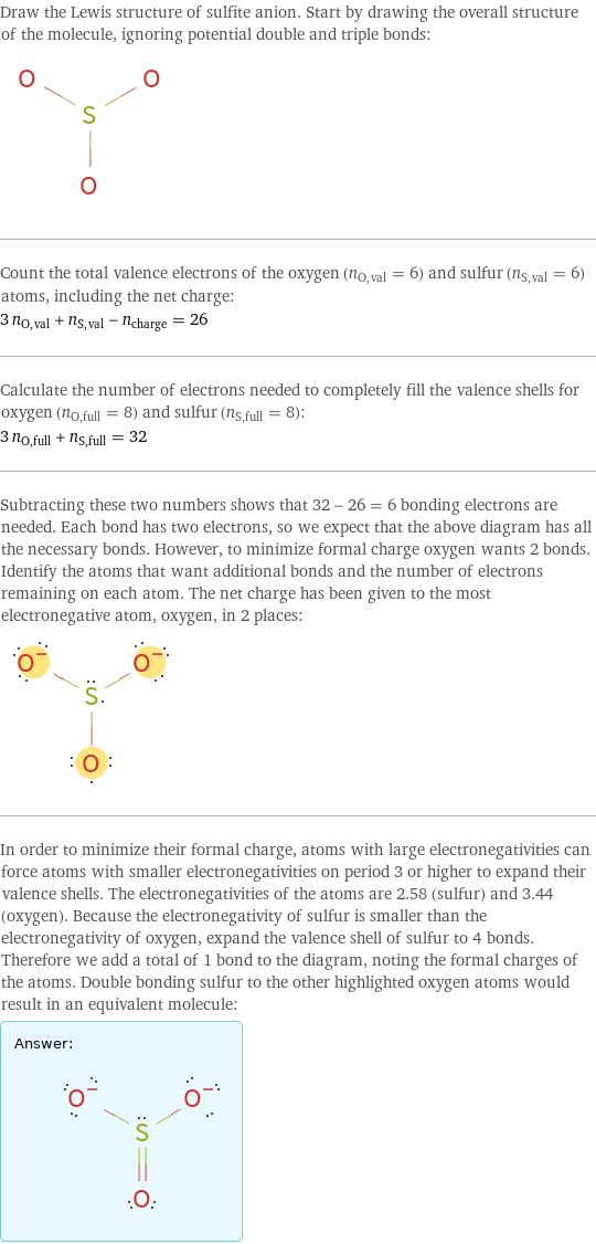 Draw the Lewis structure of sulfite anion. Start by drawing the overall structure of the molecule, ignoring potential double and triple bonds:  Count the total valence electrons of the oxygen (n_O, val = 6) and sulfur (n_S, val = 6) atoms, including the net charge: 3 n_O, val + n_S, val - n_charge = 26 Calculate the number of electrons needed to completely fill the valence shells for oxygen (n_O, full = 8) and sulfur (n_S, full = 8): 3 n_O, full + n_S, full = 32 Subtracting these two numbers shows that 32 - 26 = 6 bonding electrons are needed. Each bond has two electrons, so we expect that the above diagram has all the necessary bonds. However, to minimize formal charge oxygen wants 2 bonds. Identify the atoms that want additional bonds and the number of electrons remaining on each atom. The net charge has been given to the most electronegative atom, oxygen, in 2 places:  In order to minimize their formal charge, atoms with large electronegativities can force atoms with smaller electronegativities on period 3 or higher to expand their valence shells. The electronegativities of the atoms are 2.58 (sulfur) and 3.44 (oxygen). Because the electronegativity of sulfur is smaller than the electronegativity of oxygen, expand the valence shell of sulfur to 4 bonds. Therefore we add a total of 1 bond to the diagram, noting the formal charges of the atoms. Double bonding sulfur to the other highlighted oxygen atoms would result in an equivalent molecule: Answer: |   | 