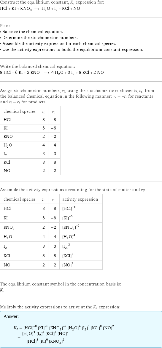 Construct the equilibrium constant, K, expression for: HCl + KI + KNO_3 ⟶ H_2O + I_2 + KCl + NO Plan: • Balance the chemical equation. • Determine the stoichiometric numbers. • Assemble the activity expression for each chemical species. • Use the activity expressions to build the equilibrium constant expression. Write the balanced chemical equation: 8 HCl + 6 KI + 2 KNO_3 ⟶ 4 H_2O + 3 I_2 + 8 KCl + 2 NO Assign stoichiometric numbers, ν_i, using the stoichiometric coefficients, c_i, from the balanced chemical equation in the following manner: ν_i = -c_i for reactants and ν_i = c_i for products: chemical species | c_i | ν_i HCl | 8 | -8 KI | 6 | -6 KNO_3 | 2 | -2 H_2O | 4 | 4 I_2 | 3 | 3 KCl | 8 | 8 NO | 2 | 2 Assemble the activity expressions accounting for the state of matter and ν_i: chemical species | c_i | ν_i | activity expression HCl | 8 | -8 | ([HCl])^(-8) KI | 6 | -6 | ([KI])^(-6) KNO_3 | 2 | -2 | ([KNO3])^(-2) H_2O | 4 | 4 | ([H2O])^4 I_2 | 3 | 3 | ([I2])^3 KCl | 8 | 8 | ([KCl])^8 NO | 2 | 2 | ([NO])^2 The equilibrium constant symbol in the concentration basis is: K_c Mulitply the activity expressions to arrive at the K_c expression: Answer: |   | K_c = ([HCl])^(-8) ([KI])^(-6) ([KNO3])^(-2) ([H2O])^4 ([I2])^3 ([KCl])^8 ([NO])^2 = (([H2O])^4 ([I2])^3 ([KCl])^8 ([NO])^2)/(([HCl])^8 ([KI])^6 ([KNO3])^2)