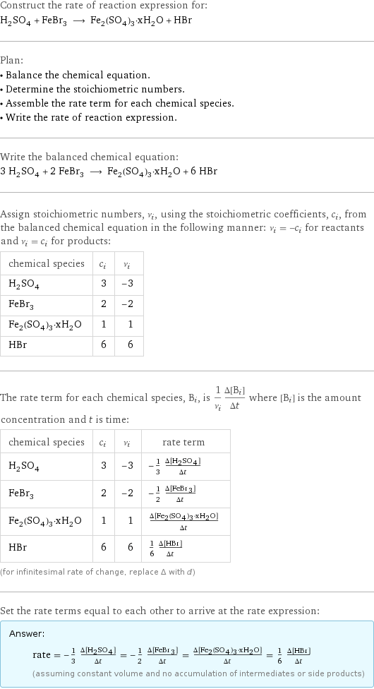 Construct the rate of reaction expression for: H_2SO_4 + FeBr_3 ⟶ Fe_2(SO_4)_3·xH_2O + HBr Plan: • Balance the chemical equation. • Determine the stoichiometric numbers. • Assemble the rate term for each chemical species. • Write the rate of reaction expression. Write the balanced chemical equation: 3 H_2SO_4 + 2 FeBr_3 ⟶ Fe_2(SO_4)_3·xH_2O + 6 HBr Assign stoichiometric numbers, ν_i, using the stoichiometric coefficients, c_i, from the balanced chemical equation in the following manner: ν_i = -c_i for reactants and ν_i = c_i for products: chemical species | c_i | ν_i H_2SO_4 | 3 | -3 FeBr_3 | 2 | -2 Fe_2(SO_4)_3·xH_2O | 1 | 1 HBr | 6 | 6 The rate term for each chemical species, B_i, is 1/ν_i(Δ[B_i])/(Δt) where [B_i] is the amount concentration and t is time: chemical species | c_i | ν_i | rate term H_2SO_4 | 3 | -3 | -1/3 (Δ[H2SO4])/(Δt) FeBr_3 | 2 | -2 | -1/2 (Δ[FeBr3])/(Δt) Fe_2(SO_4)_3·xH_2O | 1 | 1 | (Δ[Fe2(SO4)3·xH2O])/(Δt) HBr | 6 | 6 | 1/6 (Δ[HBr])/(Δt) (for infinitesimal rate of change, replace Δ with d) Set the rate terms equal to each other to arrive at the rate expression: Answer: |   | rate = -1/3 (Δ[H2SO4])/(Δt) = -1/2 (Δ[FeBr3])/(Δt) = (Δ[Fe2(SO4)3·xH2O])/(Δt) = 1/6 (Δ[HBr])/(Δt) (assuming constant volume and no accumulation of intermediates or side products)