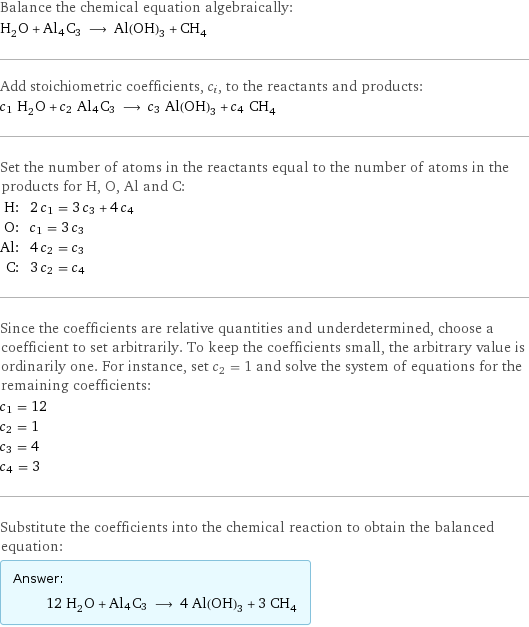 Balance the chemical equation algebraically: H_2O + Al4C3 ⟶ Al(OH)_3 + CH_4 Add stoichiometric coefficients, c_i, to the reactants and products: c_1 H_2O + c_2 Al4C3 ⟶ c_3 Al(OH)_3 + c_4 CH_4 Set the number of atoms in the reactants equal to the number of atoms in the products for H, O, Al and C: H: | 2 c_1 = 3 c_3 + 4 c_4 O: | c_1 = 3 c_3 Al: | 4 c_2 = c_3 C: | 3 c_2 = c_4 Since the coefficients are relative quantities and underdetermined, choose a coefficient to set arbitrarily. To keep the coefficients small, the arbitrary value is ordinarily one. For instance, set c_2 = 1 and solve the system of equations for the remaining coefficients: c_1 = 12 c_2 = 1 c_3 = 4 c_4 = 3 Substitute the coefficients into the chemical reaction to obtain the balanced equation: Answer: |   | 12 H_2O + Al4C3 ⟶ 4 Al(OH)_3 + 3 CH_4