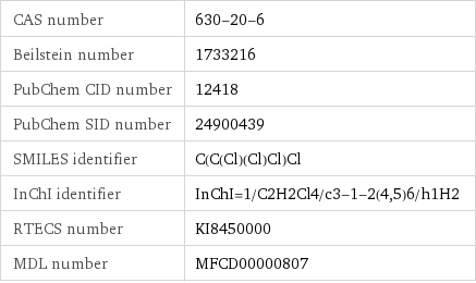 CAS number | 630-20-6 Beilstein number | 1733216 PubChem CID number | 12418 PubChem SID number | 24900439 SMILES identifier | C(C(Cl)(Cl)Cl)Cl InChI identifier | InChI=1/C2H2Cl4/c3-1-2(4, 5)6/h1H2 RTECS number | KI8450000 MDL number | MFCD00000807