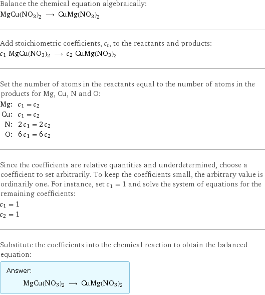 Balance the chemical equation algebraically: MgCu(NO3)2 ⟶ CuMg(NO3)2 Add stoichiometric coefficients, c_i, to the reactants and products: c_1 MgCu(NO3)2 ⟶ c_2 CuMg(NO3)2 Set the number of atoms in the reactants equal to the number of atoms in the products for Mg, Cu, N and O: Mg: | c_1 = c_2 Cu: | c_1 = c_2 N: | 2 c_1 = 2 c_2 O: | 6 c_1 = 6 c_2 Since the coefficients are relative quantities and underdetermined, choose a coefficient to set arbitrarily. To keep the coefficients small, the arbitrary value is ordinarily one. For instance, set c_1 = 1 and solve the system of equations for the remaining coefficients: c_1 = 1 c_2 = 1 Substitute the coefficients into the chemical reaction to obtain the balanced equation: Answer: |   | MgCu(NO3)2 ⟶ CuMg(NO3)2