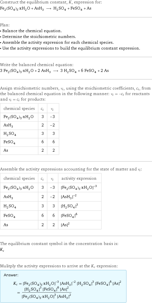 Construct the equilibrium constant, K, expression for: Fe_2(SO_4)_3·xH_2O + AsH_3 ⟶ H_2SO_4 + FeSO_4 + As Plan: • Balance the chemical equation. • Determine the stoichiometric numbers. • Assemble the activity expression for each chemical species. • Use the activity expressions to build the equilibrium constant expression. Write the balanced chemical equation: 3 Fe_2(SO_4)_3·xH_2O + 2 AsH_3 ⟶ 3 H_2SO_4 + 6 FeSO_4 + 2 As Assign stoichiometric numbers, ν_i, using the stoichiometric coefficients, c_i, from the balanced chemical equation in the following manner: ν_i = -c_i for reactants and ν_i = c_i for products: chemical species | c_i | ν_i Fe_2(SO_4)_3·xH_2O | 3 | -3 AsH_3 | 2 | -2 H_2SO_4 | 3 | 3 FeSO_4 | 6 | 6 As | 2 | 2 Assemble the activity expressions accounting for the state of matter and ν_i: chemical species | c_i | ν_i | activity expression Fe_2(SO_4)_3·xH_2O | 3 | -3 | ([Fe2(SO4)3·xH2O])^(-3) AsH_3 | 2 | -2 | ([AsH3])^(-2) H_2SO_4 | 3 | 3 | ([H2SO4])^3 FeSO_4 | 6 | 6 | ([FeSO4])^6 As | 2 | 2 | ([As])^2 The equilibrium constant symbol in the concentration basis is: K_c Mulitply the activity expressions to arrive at the K_c expression: Answer: |   | K_c = ([Fe2(SO4)3·xH2O])^(-3) ([AsH3])^(-2) ([H2SO4])^3 ([FeSO4])^6 ([As])^2 = (([H2SO4])^3 ([FeSO4])^6 ([As])^2)/(([Fe2(SO4)3·xH2O])^3 ([AsH3])^2)