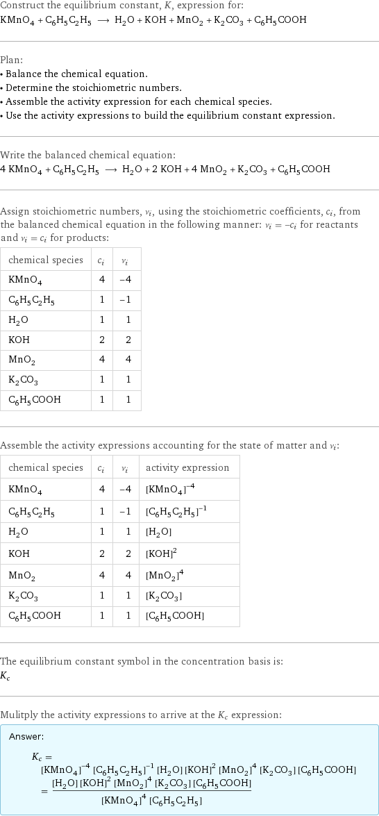 Construct the equilibrium constant, K, expression for: KMnO_4 + C_6H_5C_2H_5 ⟶ H_2O + KOH + MnO_2 + K_2CO_3 + C_6H_5COOH Plan: • Balance the chemical equation. • Determine the stoichiometric numbers. • Assemble the activity expression for each chemical species. • Use the activity expressions to build the equilibrium constant expression. Write the balanced chemical equation: 4 KMnO_4 + C_6H_5C_2H_5 ⟶ H_2O + 2 KOH + 4 MnO_2 + K_2CO_3 + C_6H_5COOH Assign stoichiometric numbers, ν_i, using the stoichiometric coefficients, c_i, from the balanced chemical equation in the following manner: ν_i = -c_i for reactants and ν_i = c_i for products: chemical species | c_i | ν_i KMnO_4 | 4 | -4 C_6H_5C_2H_5 | 1 | -1 H_2O | 1 | 1 KOH | 2 | 2 MnO_2 | 4 | 4 K_2CO_3 | 1 | 1 C_6H_5COOH | 1 | 1 Assemble the activity expressions accounting for the state of matter and ν_i: chemical species | c_i | ν_i | activity expression KMnO_4 | 4 | -4 | ([KMnO4])^(-4) C_6H_5C_2H_5 | 1 | -1 | ([C6H5C2H5])^(-1) H_2O | 1 | 1 | [H2O] KOH | 2 | 2 | ([KOH])^2 MnO_2 | 4 | 4 | ([MnO2])^4 K_2CO_3 | 1 | 1 | [K2CO3] C_6H_5COOH | 1 | 1 | [C6H5COOH] The equilibrium constant symbol in the concentration basis is: K_c Mulitply the activity expressions to arrive at the K_c expression: Answer: |   | K_c = ([KMnO4])^(-4) ([C6H5C2H5])^(-1) [H2O] ([KOH])^2 ([MnO2])^4 [K2CO3] [C6H5COOH] = ([H2O] ([KOH])^2 ([MnO2])^4 [K2CO3] [C6H5COOH])/(([KMnO4])^4 [C6H5C2H5])