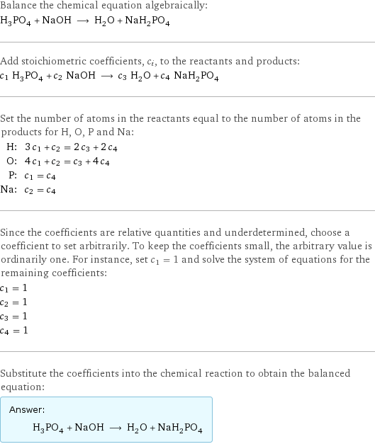 Balance the chemical equation algebraically: H_3PO_4 + NaOH ⟶ H_2O + NaH_2PO_4 Add stoichiometric coefficients, c_i, to the reactants and products: c_1 H_3PO_4 + c_2 NaOH ⟶ c_3 H_2O + c_4 NaH_2PO_4 Set the number of atoms in the reactants equal to the number of atoms in the products for H, O, P and Na: H: | 3 c_1 + c_2 = 2 c_3 + 2 c_4 O: | 4 c_1 + c_2 = c_3 + 4 c_4 P: | c_1 = c_4 Na: | c_2 = c_4 Since the coefficients are relative quantities and underdetermined, choose a coefficient to set arbitrarily. To keep the coefficients small, the arbitrary value is ordinarily one. For instance, set c_1 = 1 and solve the system of equations for the remaining coefficients: c_1 = 1 c_2 = 1 c_3 = 1 c_4 = 1 Substitute the coefficients into the chemical reaction to obtain the balanced equation: Answer: |   | H_3PO_4 + NaOH ⟶ H_2O + NaH_2PO_4