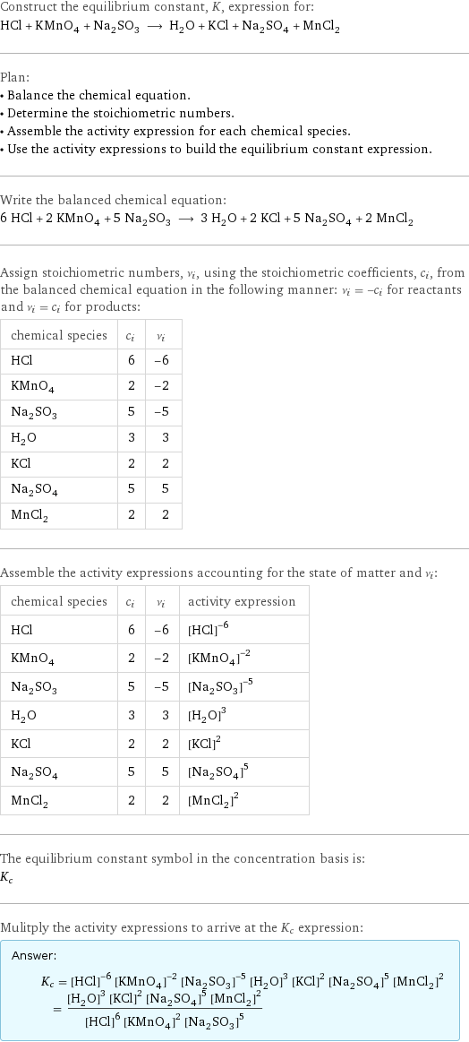 Construct the equilibrium constant, K, expression for: HCl + KMnO_4 + Na_2SO_3 ⟶ H_2O + KCl + Na_2SO_4 + MnCl_2 Plan: • Balance the chemical equation. • Determine the stoichiometric numbers. • Assemble the activity expression for each chemical species. • Use the activity expressions to build the equilibrium constant expression. Write the balanced chemical equation: 6 HCl + 2 KMnO_4 + 5 Na_2SO_3 ⟶ 3 H_2O + 2 KCl + 5 Na_2SO_4 + 2 MnCl_2 Assign stoichiometric numbers, ν_i, using the stoichiometric coefficients, c_i, from the balanced chemical equation in the following manner: ν_i = -c_i for reactants and ν_i = c_i for products: chemical species | c_i | ν_i HCl | 6 | -6 KMnO_4 | 2 | -2 Na_2SO_3 | 5 | -5 H_2O | 3 | 3 KCl | 2 | 2 Na_2SO_4 | 5 | 5 MnCl_2 | 2 | 2 Assemble the activity expressions accounting for the state of matter and ν_i: chemical species | c_i | ν_i | activity expression HCl | 6 | -6 | ([HCl])^(-6) KMnO_4 | 2 | -2 | ([KMnO4])^(-2) Na_2SO_3 | 5 | -5 | ([Na2SO3])^(-5) H_2O | 3 | 3 | ([H2O])^3 KCl | 2 | 2 | ([KCl])^2 Na_2SO_4 | 5 | 5 | ([Na2SO4])^5 MnCl_2 | 2 | 2 | ([MnCl2])^2 The equilibrium constant symbol in the concentration basis is: K_c Mulitply the activity expressions to arrive at the K_c expression: Answer: |   | K_c = ([HCl])^(-6) ([KMnO4])^(-2) ([Na2SO3])^(-5) ([H2O])^3 ([KCl])^2 ([Na2SO4])^5 ([MnCl2])^2 = (([H2O])^3 ([KCl])^2 ([Na2SO4])^5 ([MnCl2])^2)/(([HCl])^6 ([KMnO4])^2 ([Na2SO3])^5)