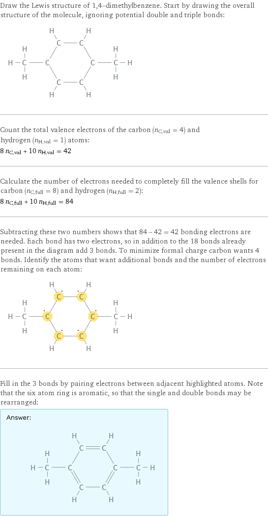 Draw the Lewis structure of 1, 4-dimethylbenzene. Start by drawing the overall structure of the molecule, ignoring potential double and triple bonds:  Count the total valence electrons of the carbon (n_C, val = 4) and hydrogen (n_H, val = 1) atoms: 8 n_C, val + 10 n_H, val = 42 Calculate the number of electrons needed to completely fill the valence shells for carbon (n_C, full = 8) and hydrogen (n_H, full = 2): 8 n_C, full + 10 n_H, full = 84 Subtracting these two numbers shows that 84 - 42 = 42 bonding electrons are needed. Each bond has two electrons, so in addition to the 18 bonds already present in the diagram add 3 bonds. To minimize formal charge carbon wants 4 bonds. Identify the atoms that want additional bonds and the number of electrons remaining on each atom:  Fill in the 3 bonds by pairing electrons between adjacent highlighted atoms. Note that the six atom ring is aromatic, so that the single and double bonds may be rearranged: Answer: |   | 