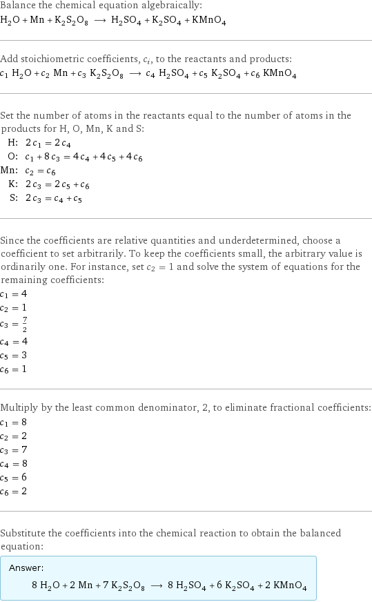 Balance the chemical equation algebraically: H_2O + Mn + K_2S_2O_8 ⟶ H_2SO_4 + K_2SO_4 + KMnO_4 Add stoichiometric coefficients, c_i, to the reactants and products: c_1 H_2O + c_2 Mn + c_3 K_2S_2O_8 ⟶ c_4 H_2SO_4 + c_5 K_2SO_4 + c_6 KMnO_4 Set the number of atoms in the reactants equal to the number of atoms in the products for H, O, Mn, K and S: H: | 2 c_1 = 2 c_4 O: | c_1 + 8 c_3 = 4 c_4 + 4 c_5 + 4 c_6 Mn: | c_2 = c_6 K: | 2 c_3 = 2 c_5 + c_6 S: | 2 c_3 = c_4 + c_5 Since the coefficients are relative quantities and underdetermined, choose a coefficient to set arbitrarily. To keep the coefficients small, the arbitrary value is ordinarily one. For instance, set c_2 = 1 and solve the system of equations for the remaining coefficients: c_1 = 4 c_2 = 1 c_3 = 7/2 c_4 = 4 c_5 = 3 c_6 = 1 Multiply by the least common denominator, 2, to eliminate fractional coefficients: c_1 = 8 c_2 = 2 c_3 = 7 c_4 = 8 c_5 = 6 c_6 = 2 Substitute the coefficients into the chemical reaction to obtain the balanced equation: Answer: |   | 8 H_2O + 2 Mn + 7 K_2S_2O_8 ⟶ 8 H_2SO_4 + 6 K_2SO_4 + 2 KMnO_4