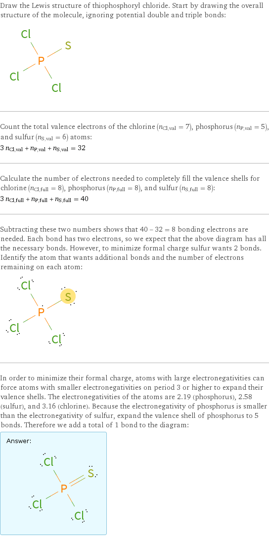 Draw the Lewis structure of thiophosphoryl chloride. Start by drawing the overall structure of the molecule, ignoring potential double and triple bonds:  Count the total valence electrons of the chlorine (n_Cl, val = 7), phosphorus (n_P, val = 5), and sulfur (n_S, val = 6) atoms: 3 n_Cl, val + n_P, val + n_S, val = 32 Calculate the number of electrons needed to completely fill the valence shells for chlorine (n_Cl, full = 8), phosphorus (n_P, full = 8), and sulfur (n_S, full = 8): 3 n_Cl, full + n_P, full + n_S, full = 40 Subtracting these two numbers shows that 40 - 32 = 8 bonding electrons are needed. Each bond has two electrons, so we expect that the above diagram has all the necessary bonds. However, to minimize formal charge sulfur wants 2 bonds. Identify the atom that wants additional bonds and the number of electrons remaining on each atom:  In order to minimize their formal charge, atoms with large electronegativities can force atoms with smaller electronegativities on period 3 or higher to expand their valence shells. The electronegativities of the atoms are 2.19 (phosphorus), 2.58 (sulfur), and 3.16 (chlorine). Because the electronegativity of phosphorus is smaller than the electronegativity of sulfur, expand the valence shell of phosphorus to 5 bonds. Therefore we add a total of 1 bond to the diagram: Answer: |   | 