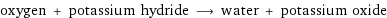 oxygen + potassium hydride ⟶ water + potassium oxide