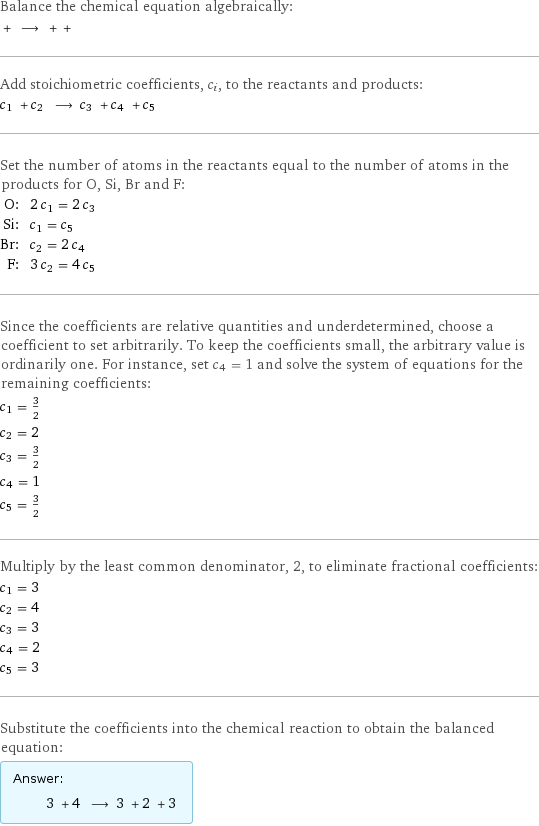 Balance the chemical equation algebraically:  + ⟶ + +  Add stoichiometric coefficients, c_i, to the reactants and products: c_1 + c_2 ⟶ c_3 + c_4 + c_5  Set the number of atoms in the reactants equal to the number of atoms in the products for O, Si, Br and F: O: | 2 c_1 = 2 c_3 Si: | c_1 = c_5 Br: | c_2 = 2 c_4 F: | 3 c_2 = 4 c_5 Since the coefficients are relative quantities and underdetermined, choose a coefficient to set arbitrarily. To keep the coefficients small, the arbitrary value is ordinarily one. For instance, set c_4 = 1 and solve the system of equations for the remaining coefficients: c_1 = 3/2 c_2 = 2 c_3 = 3/2 c_4 = 1 c_5 = 3/2 Multiply by the least common denominator, 2, to eliminate fractional coefficients: c_1 = 3 c_2 = 4 c_3 = 3 c_4 = 2 c_5 = 3 Substitute the coefficients into the chemical reaction to obtain the balanced equation: Answer: |   | 3 + 4 ⟶ 3 + 2 + 3 